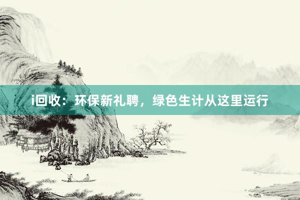 i回收:环保新礼聘,绿色生计从这里运行